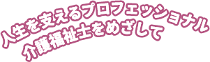 人生を支えるプロフェッショナル 介護福祉士をめざして